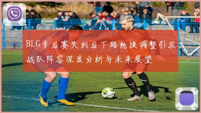 BLG季后赛失利后下路轮换调整引发战队阵容深度分析与未来展望
