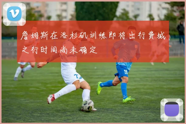 詹姆斯在洛杉矶训练即将出行费城之行时间尚未确定