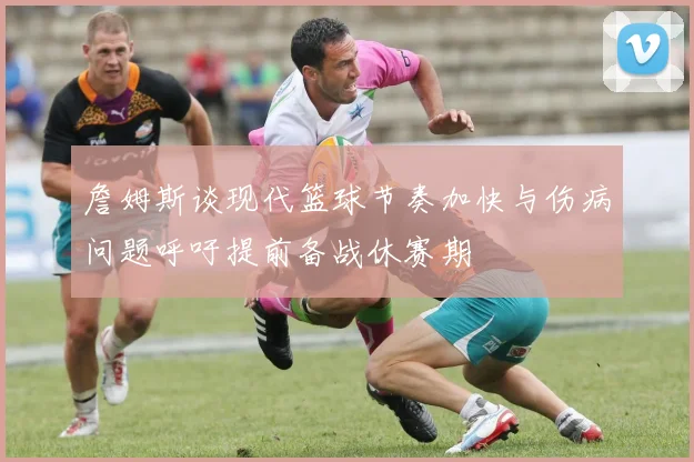 詹姆斯谈现代篮球节奏加快与伤病问题呼吁提前备战休赛期