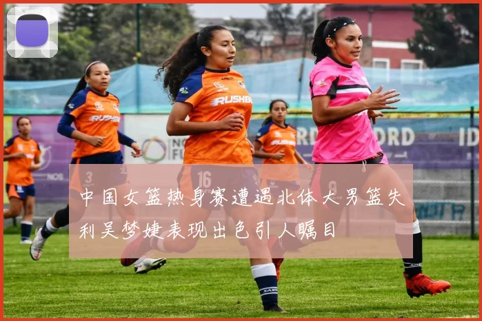 中国女篮热身赛遭遇北体大男篮失利吴梦婕表现出色引人瞩目