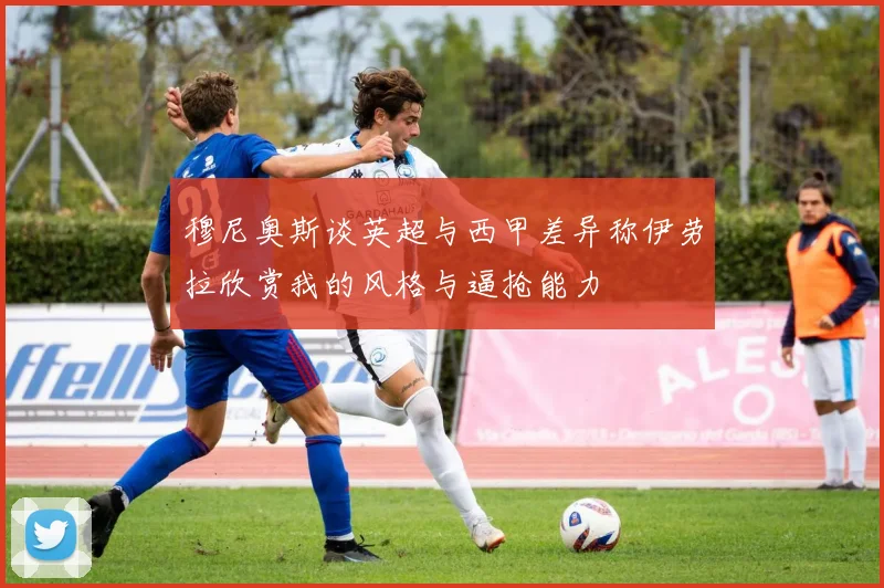 穆尼奥斯谈英超与西甲差异称伊劳拉欣赏我的风格与逼抢能力