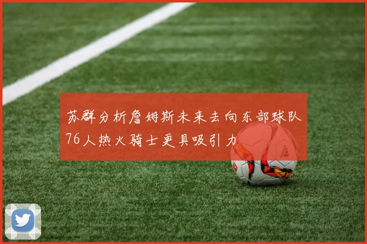 苏群分析詹姆斯未来去向东部球队76人热火骑士更具吸引力