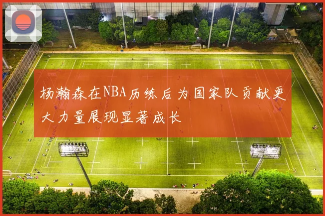 杨瀚森在NBA历练后为国家队贡献更大力量展现显著成长