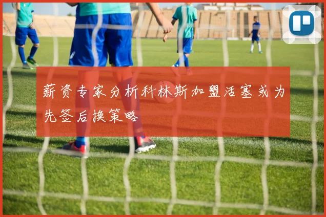 薪资专家分析科林斯加盟活塞或为先签后换策略