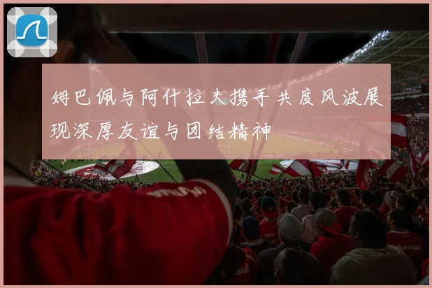姆巴佩与阿什拉夫携手共度风波展现深厚友谊与团结精神