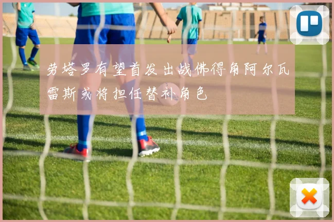 劳塔罗有望首发出战佛得角阿尔瓦雷斯或将担任替补角色
