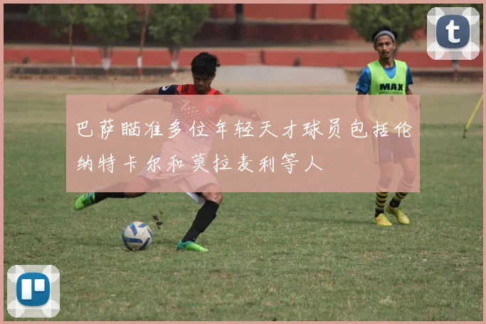 巴萨瞄准多位年轻天才球员包括伦纳特卡尔和莫拉麦利等人