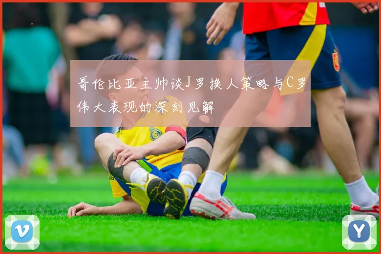 哥伦比亚主帅谈J罗换人策略与C罗伟大表现的深刻见解