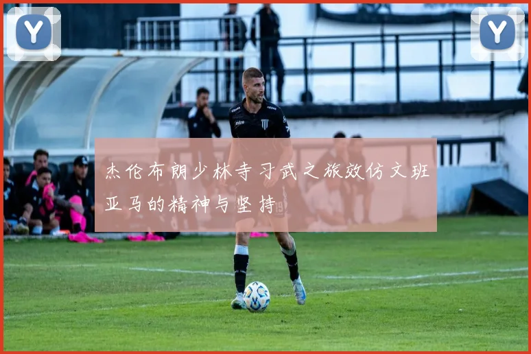 杰伦布朗少林寺习武之旅效仿文班亚马的精神与坚持