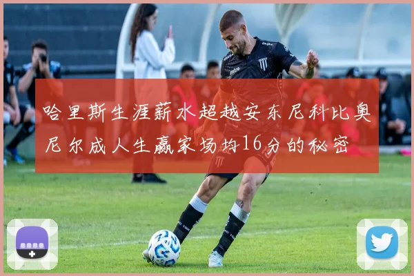 哈里斯生涯薪水超越安东尼科比奥尼尔成人生赢家场均16分的秘密