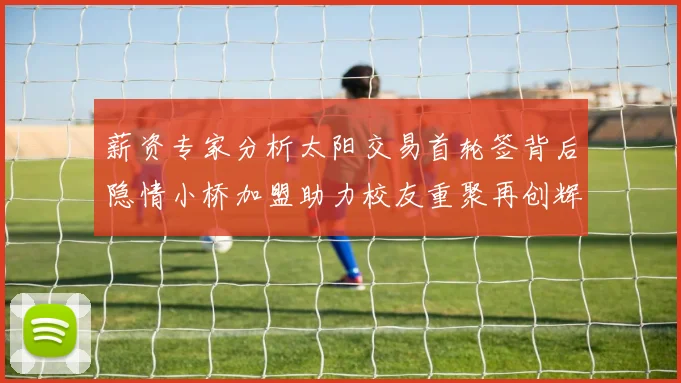 薪资专家分析太阳交易首轮签背后隐情小桥加盟助力校友重聚再创辉煌