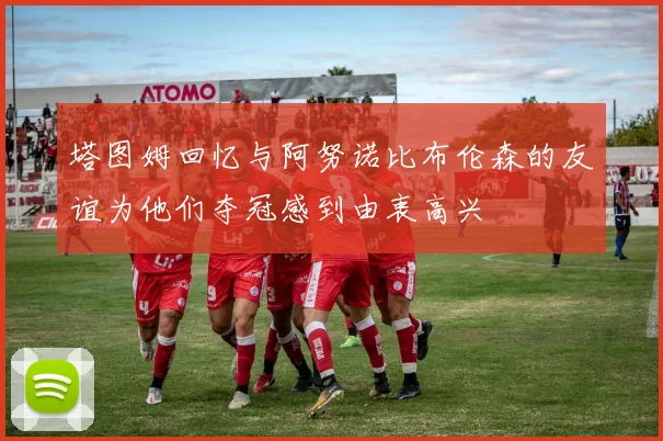 塔图姆回忆与阿努诺比布伦森的友谊为他们夺冠感到由衷高兴