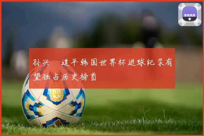 孙兴慜追平韩国世界杯进球纪录有望独占历史榜首