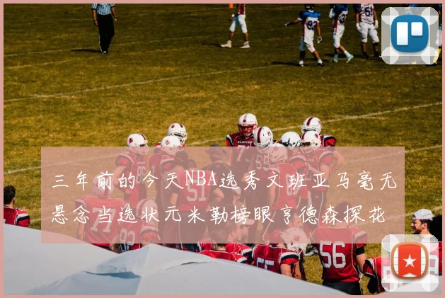 三年前的今天NBA选秀文班亚马毫无悬念当选状元米勒榜眼亨德森探花成就传奇时刻
