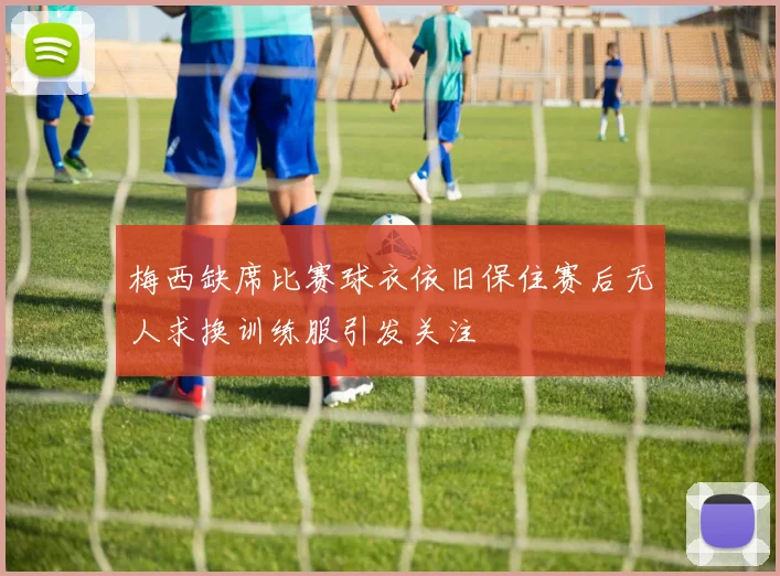 梅西缺席比赛球衣依旧保住赛后无人求换训练服引发关注