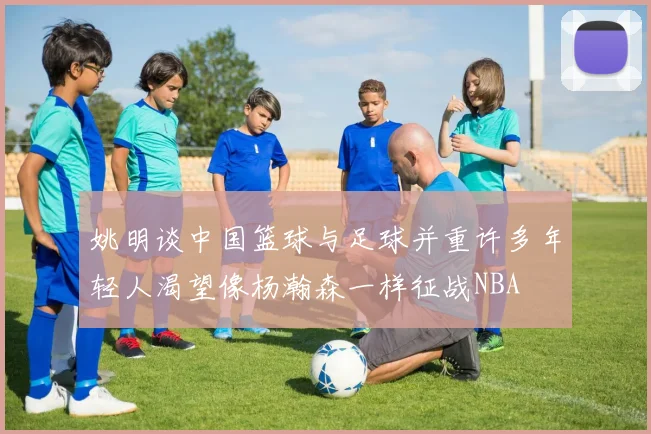 姚明谈中国篮球与足球并重许多年轻人渴望像杨瀚森一样征战NBA