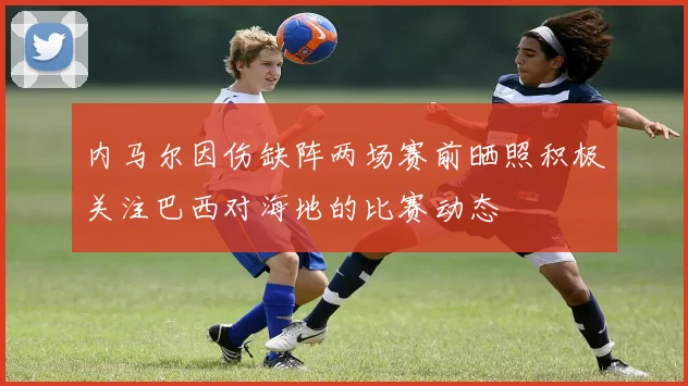 内马尔因伤缺阵两场赛前晒照积极关注巴西对海地的比赛动态