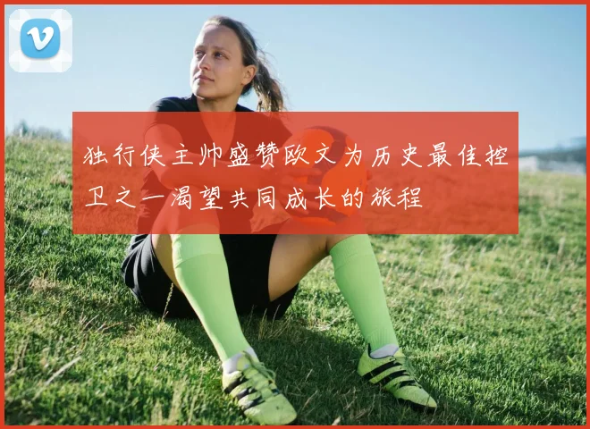 独行侠主帅盛赞欧文为历史最佳控卫之一渴望共同成长的旅程