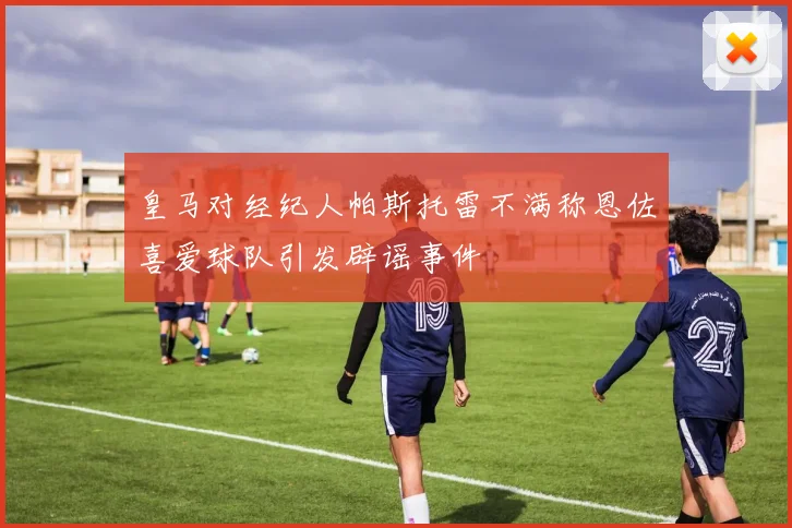 皇马对经纪人帕斯托雷不满称恩佐喜爱球队引发辟谣事件